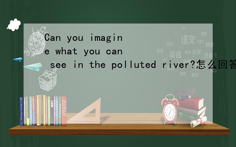 Can you imagine what you can see in the polluted river?怎么回答