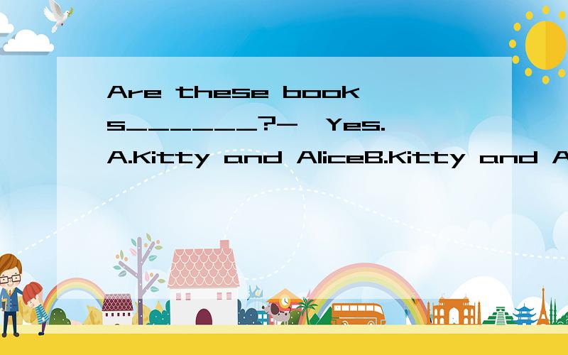 Are these books______?-—Yes.A.Kitty and AliceB.Kitty and Alice'sC.Kitty's and Alice
