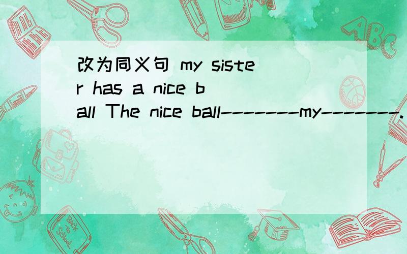 改为同义句 my sister has a nice ball The nice ball-------my-------.