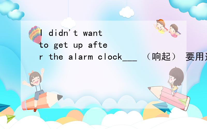 I didn't want to get up after the alarm clock___ （响起） 要用过去完成时吗