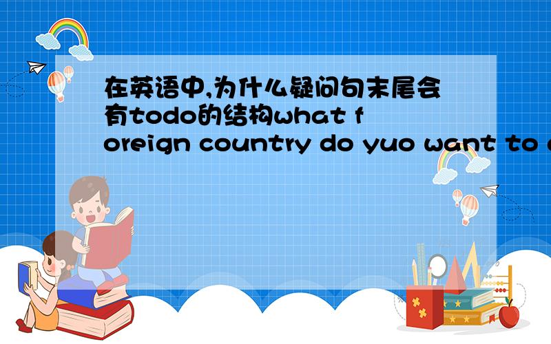 在英语中,为什么疑问句末尾会有todo的结构what foreign country do yuo want to go to