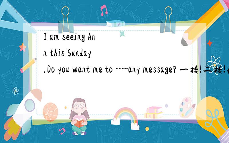 I am seeing Ann this Sunday .Do you want me to ----any message?一楼!二楼!你们肯定吗?