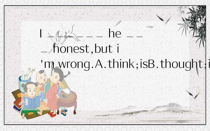 I ______ he ___ honest,but i'm wrong.A.think;isB.thought;isC.think;wasD.thought;was