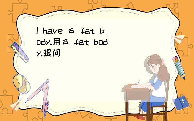 I have ａ fat body.用ａ fat body.提问