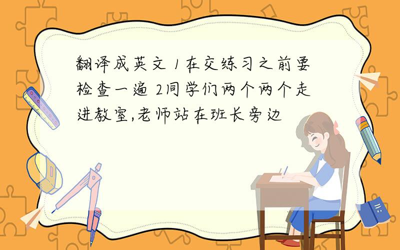 翻译成英文 1在交练习之前要检查一遍 2同学们两个两个走进教室,老师站在班长旁边