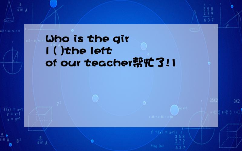 Who is the girl ( )the left of our teacher帮忙了!1