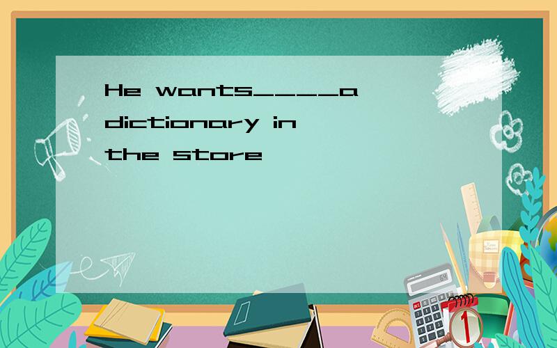 He wants____a dictionary in the store