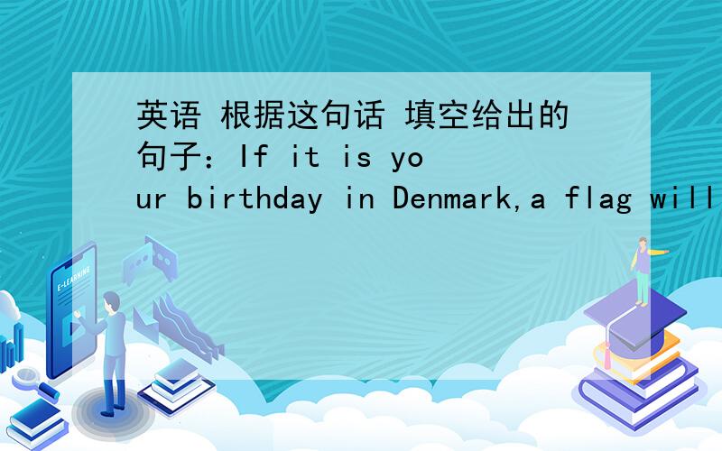 英语 根据这句话 填空给出的句子：If it is your birthday in Denmark,a flag will fly outside a window of you home.填空：There is a flag _____ on your birthday.