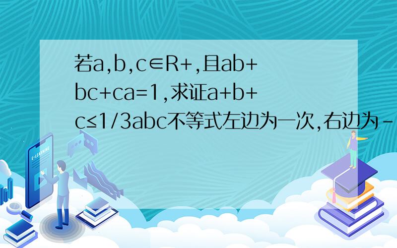 若a,b,c∈R+,且ab+bc+ca=1,求证a+b+c≤1/3abc不等式左边为一次,右边为-3次,可利用ab+bc+ca=1进行调整,则可为a+b+c≤(ab+bc+ca)^2/3abc,但是然后呢,我化不掉兄弟，不要浪费时间哦，a+b+c=1怎么来的？