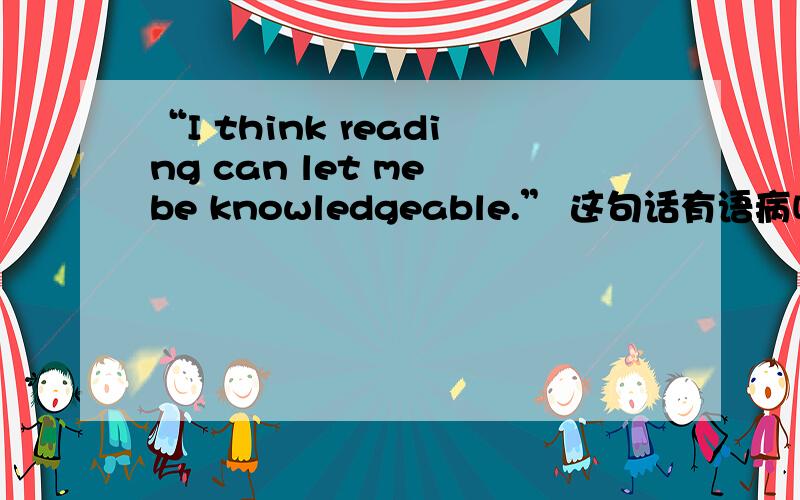“I think reading can let me be knowledgeable.” 这句话有语病吗