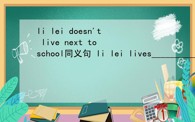 li lei doesn't live next to school同义句 li lei lives__________ __________school