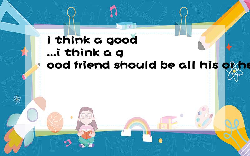 i think a good...i think a good friend should be all his or her subjects.(要说明理由!）i don't think so .i don't think grades are important ina friendship.A good at B angry with C famous for D good for