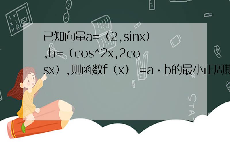 已知向量a=（2,sinx）,b=（cos^2x,2cosx）,则函数f（x） =a•b的最小正周期是