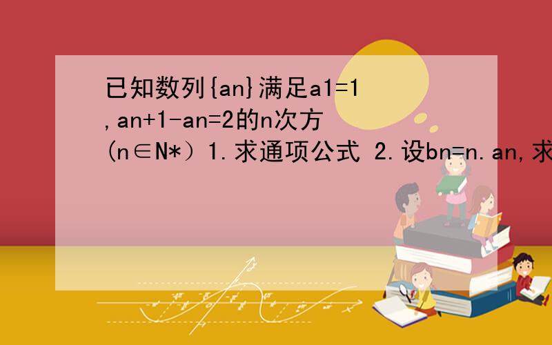 已知数列{an}满足a1=1,an+1-an=2的n次方(n∈N*）1.求通项公式 2.设bn=n.an,求{bn}的前n项和Sn