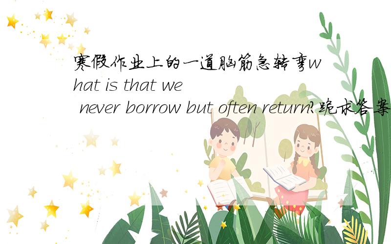 寒假作业上的一道脑筋急转弯what is that we never borrow but often return?跪求答案