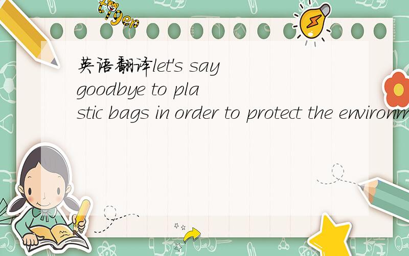 英语翻译let's say goodbye to plastic bags in order to protect the environment .中,order