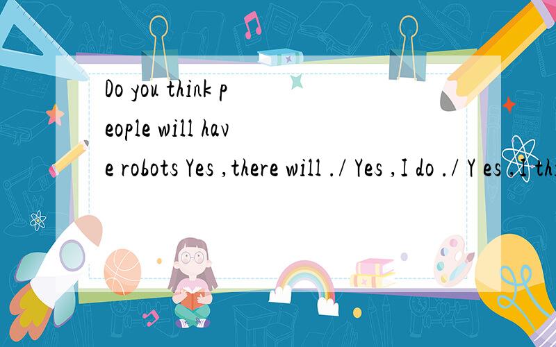 Do you think people will have robots Yes ,there will ./ Yes ,I do ./ Y es ,I think so .答哪个