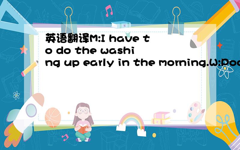 英语翻译M:I have to do the washing up early in the morning.W:Poor you.While you're doing the washing up,i'll be having breakfast in bed.所以麻烦退散!