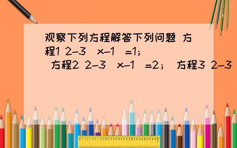 观察下列方程解答下列问题 方程1 2-3（x-1）=1； 方程2 2-3（x-1）=2； 方程3 2-3（x-1）=3；…（1）按上述方程所包含的某种规律写出方程5（2）解方程1至方程4,并将其解填入下表方程序号 1 2 3 4