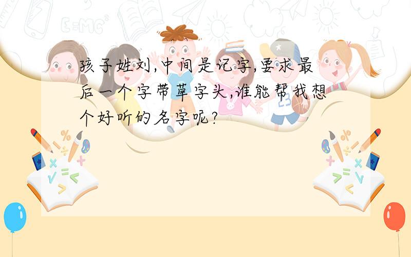 孩子姓刘,中间是记字,要求最后一个字带草字头,谁能帮我想个好听的名字呢?
