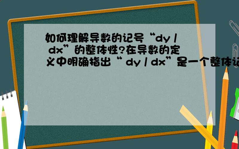 如何理解导数的记号“dy / dx”的整体性?在导数的定义中明确指出“ dy / dx”是一个整体记号,但有时又把导数的记号 “dy / dx”理解为dy除以dx.如“在方程两边同乘以dx”.这是把