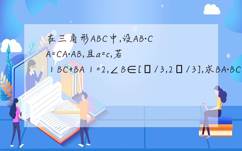 在三角形ABC中,设AB·CA=CA·AB,且a=c,若｜BC+BA｜=2,∠B∈[π/3,2π/3],求BA·BC的范围其中大写字母都是向量