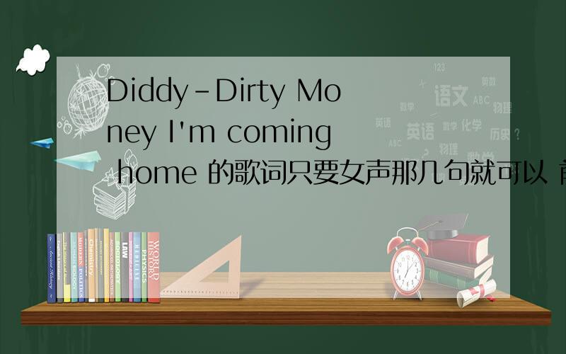 Diddy-Dirty Money I'm coming home 的歌词只要女声那几句就可以 前边的我听出来了后边几句听不太懂······谢谢了