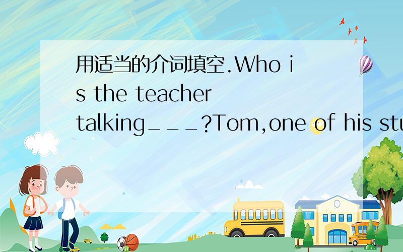 用适当的介词填空.Who is the teacher talking___?Tom,one of his studens.