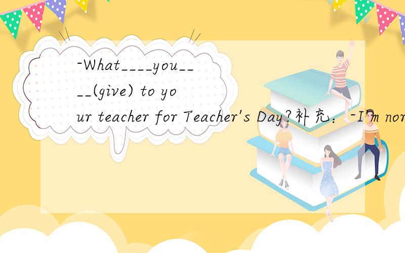 -What____you____(give) to your teacher for Teacher's Day?补充：-I'm nor sure.Maybe I____(buy)a bunch of flowers for her.不用抄题~