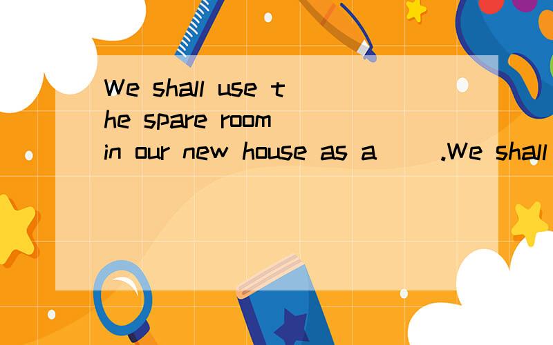 We shall use the spare room in our new house as a( ).We shall use the spare room in our new house as a( ).括号里填什么?