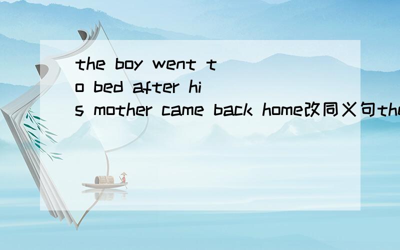 the boy went to bed after his mother came back home改同义句the boy __ __to bed __his mother came back home