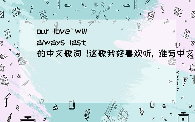our love will always last   的中文歌词 !这歌我好喜欢听, 谁有中文歌词啊  .