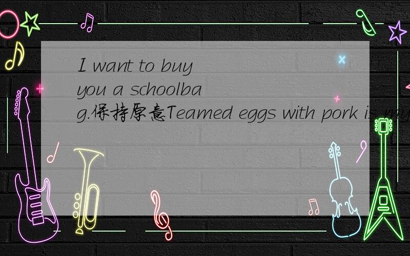 I want to buy you a schoolbag.保持原意Teamed eggs with pork is my favourite dish.保持原意