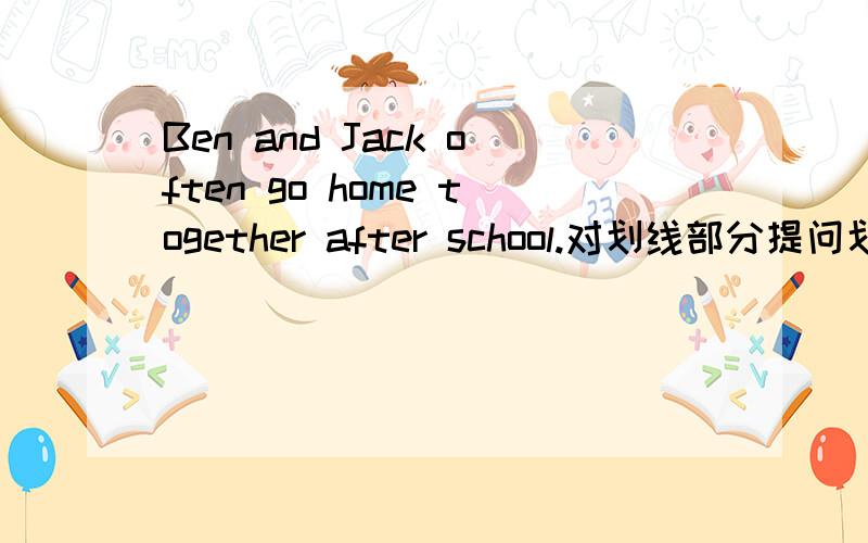 Ben and Jack often go home together after school.对划线部分提问划线部分是after school