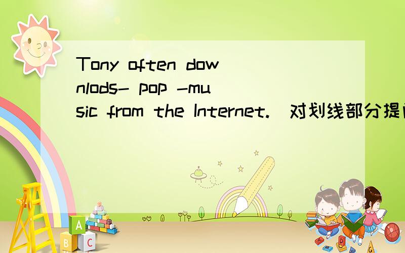 Tony often downlods- pop -music from the Internet.（对划线部分提问）