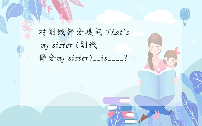 对划线部分提问 That's my sister.(划线部分my sister)__is____?