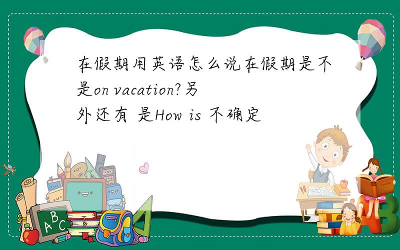 在假期用英语怎么说在假期是不是on vacation?另外还有 是How is 不确定