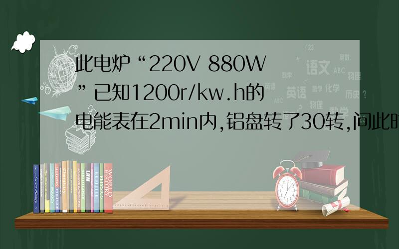 此电炉“220V 880W ”已知1200r/kw.h的电能表在2min内,铝盘转了30转,问此时电功率.电子式表盘标有3000r/kw.h字样,将某用电器单独接在20min时间内使用,电能表指示灯闪了300次,问电能、电功率.