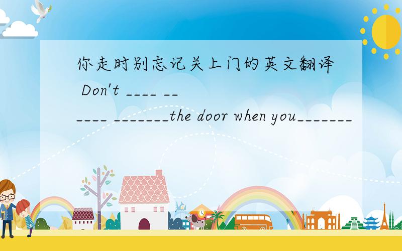 你走时别忘记关上门的英文翻译 Don't ____ ______ _______the door when you_______