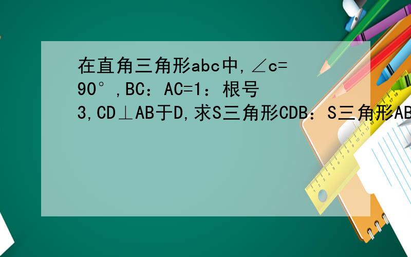 在直角三角形abc中,∠c=90°,BC：AC=1：根号3,CD⊥AB于D,求S三角形CDB：S三角形ABC