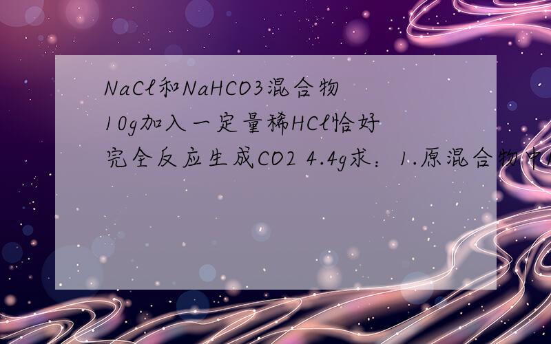 NaCl和NaHCO3混合物10g加入一定量稀HCl恰好完全反应生成CO2 4.4g求：1.原混合物中NaCl的质量2.生成的溶液中NaCl总质量