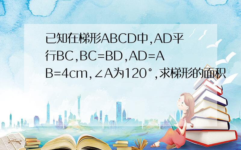 已知在梯形ABCD中,AD平行BC,BC=BD,AD=AB=4cm,∠A为120°,求梯形的面积