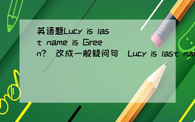 英语题Lucy is last name is Green?(改成一般疑问句）Lucy is last name is Green?(改成一般疑问句）_____Lucy is______name Green?