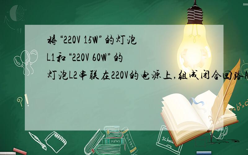 将“220V 15W”的灯泡L1和“220V 60W”的灯泡L2串联在220V的电源上,组成闭合回路A：灯泡L1比灯泡L2亮B：灯泡L2比灯泡L1亮C：两灯的总功率小于15WD两灯的实际功率都变为额定功率的一半答案是A