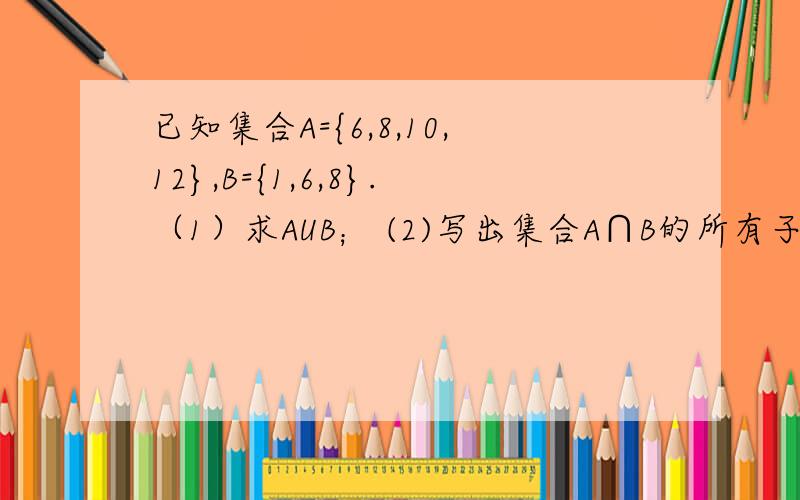 已知集合A={6,8,10,12},B={1,6,8}.（1）求AUB； (2)写出集合A∩B的所有子集.