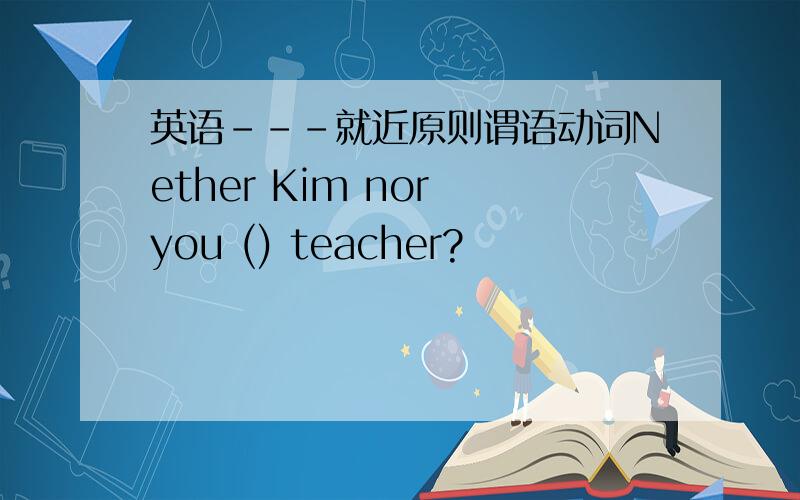 英语---就近原则谓语动词Nether Kim nor you () teacher?