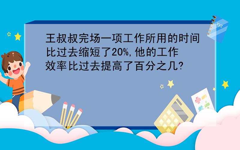 王叔叔完场一项工作所用的时间比过去缩短了20%,他的工作效率比过去提高了百分之几?