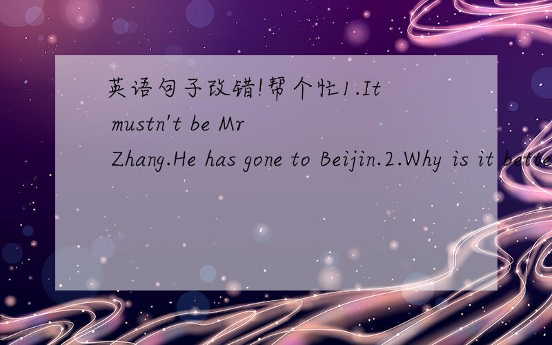 英语句子改错!帮个忙1.It mustn't be Mr Zhang.He has gone to Beijin.2.Why is it better getting there by ship than by has?3.You have failed so many times,why don't you try to do it in another way?4.He tried hard to get a job in that famer's com