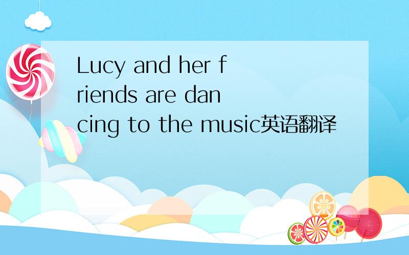 Lucy and her friends are dancing to the music英语翻译