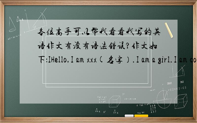 各位高手可以帮我看看我写的英语作文有没有语法错误?作文如下：IHello,I am xxx(名字）.I am a girl.I am come from China .I am a student.I am in No.8 middle school ,I am in class3 grade 7 .I like astronomy .I think it is ver